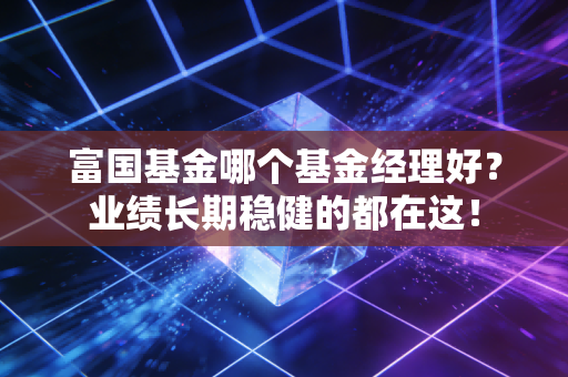 富国基金哪个基金经理好？业绩长期稳健的都在这！