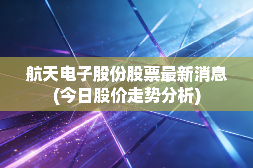 航天电子股份股票最新消息(今日股价走势分析)