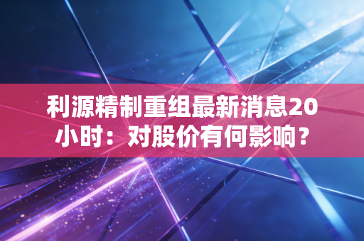 利源精制重组最新消息20小时:对股价有何影响?