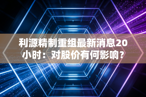 利源精制重组最新消息20小时:对股价有何影响?