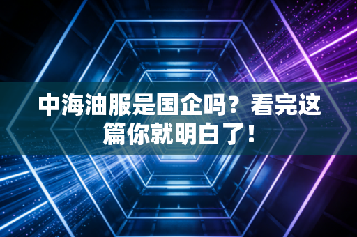中海油服是国企吗?看完这篇你就明白了!