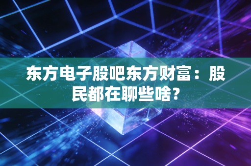 东方电子股吧东方财富:股民都在聊些啥?