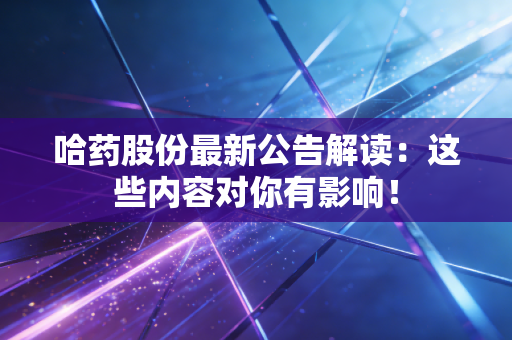 哈药股份最新公告解读：这些内容对你有影响！
