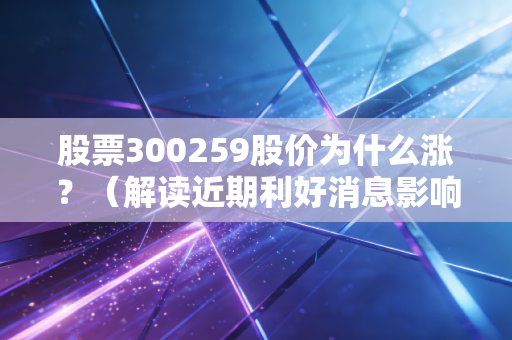 股票300259股价为什么涨？（解读近期利好消息影响）