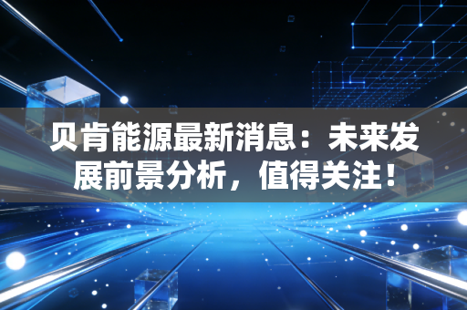 贝肯能源最新消息：未来发展前景分析，值得关注！