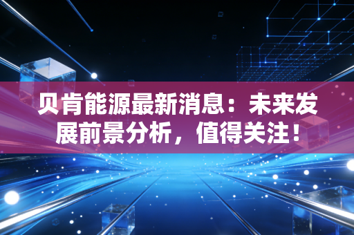 贝肯能源最新消息：未来发展前景分析，值得关注！