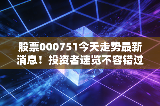 股票000751今天走势最新消息！投资者速览不容错过！
