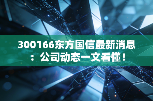 300166东方国信最新消息：公司动态一文看懂！