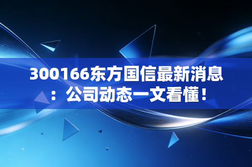 300166东方国信最新消息：公司动态一文看懂！