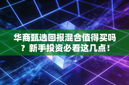 华商甄选回报混合值得买吗？新手投资必看这几点！