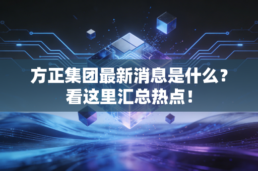 方正集团最新消息是什么？看这里汇总热点！