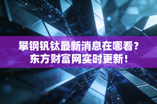 攀钢钒钛最新消息在哪看？东方财富网实时更新！