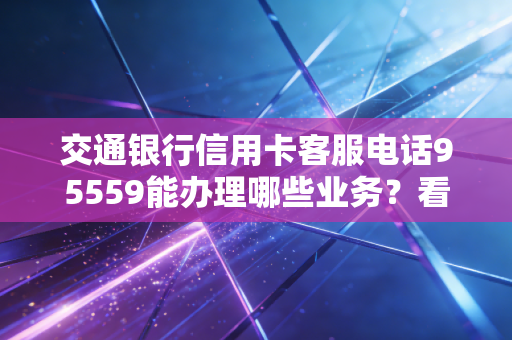 交通银行信用卡客服电话95559能办理哪些业务?看这里