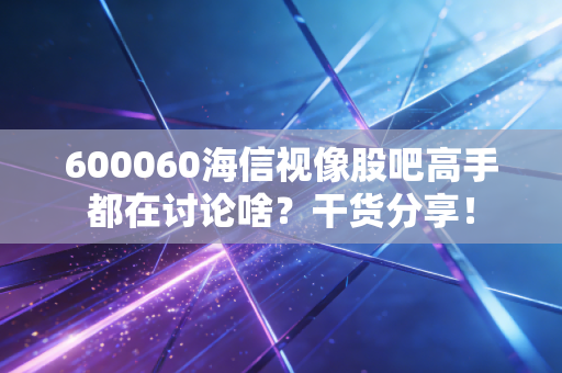600060海信视像股吧高手都在讨论啥？干货分享！