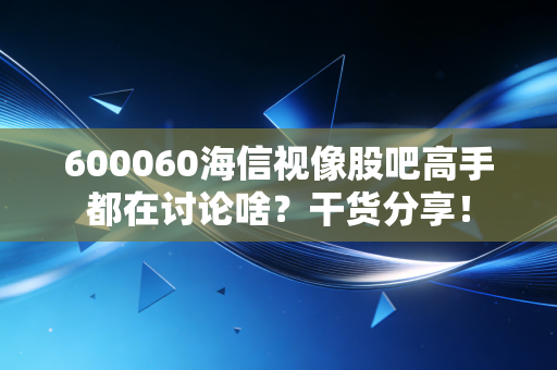 600060海信视像股吧高手都在讨论啥？干货分享！
