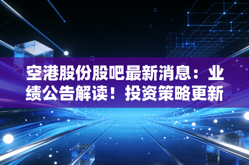 空港股份股吧最新消息：业绩公告解读！投资策略更新！