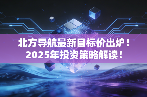 北方导航最新目标价出炉！2025年投资策略解读！