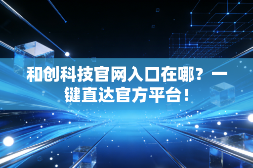 和创科技官网入口在哪？一键直达官方平台！