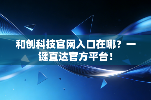 和创科技官网入口在哪？一键直达官方平台！