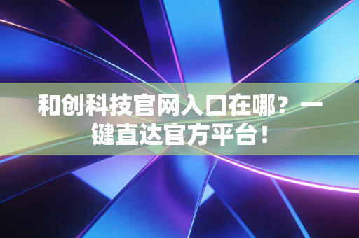 和创科技官网入口在哪？一键直达官方平台！