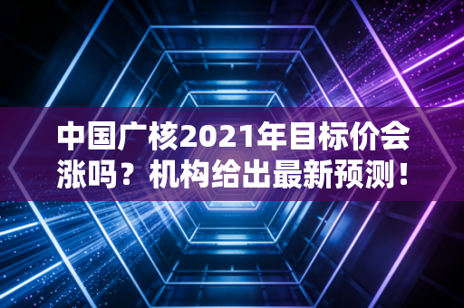 中国广核2021年目标价会涨吗？机构给出最新预测！