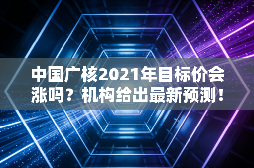中国广核2021年目标价会涨吗？机构给出最新预测！