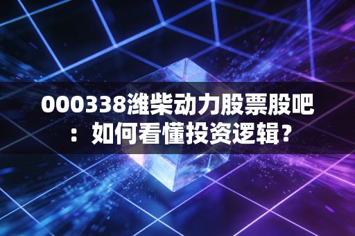 000338潍柴动力股票股吧：如何看懂投资逻辑？