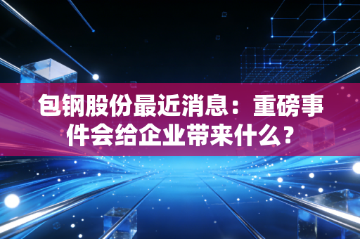 包钢股份最近消息：重磅事件会给企业带来什么？