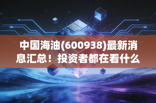 中国海油(600938)最新消息汇总!投资者都在看什么?