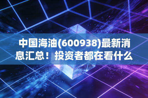 中国海油(600938)最新消息汇总!投资者都在看什么?