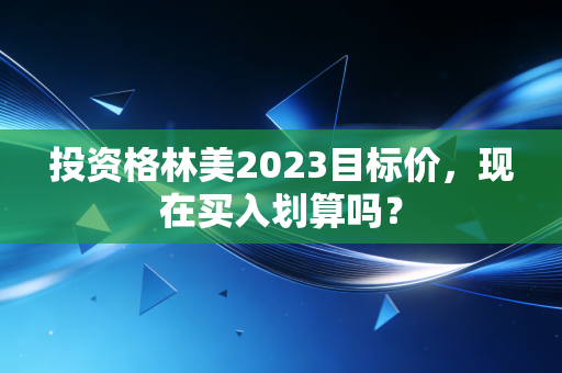 投资格林美2023目标价，现在买入划算吗？