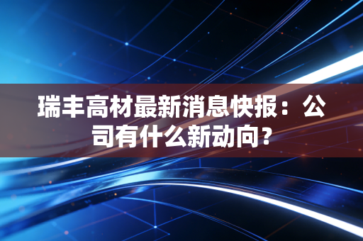 瑞丰高材最新消息快报：公司有什么新动向？