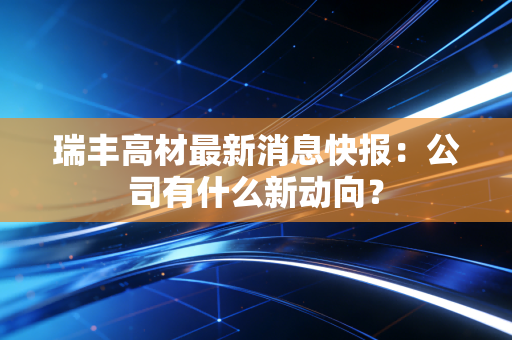 瑞丰高材最新消息快报：公司有什么新动向？