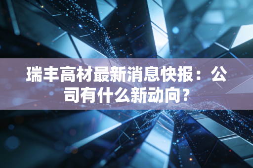 瑞丰高材最新消息快报：公司有什么新动向？