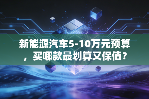 新能源汽车5-10万元预算,买哪款最划算又保值?