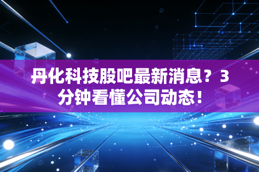 丹化科技股吧最新消息？3分钟看懂公司动态！