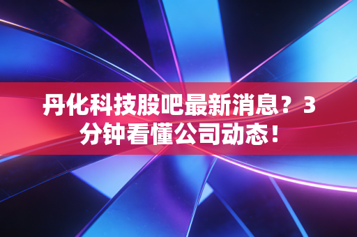 丹化科技股吧最新消息?3分钟看懂公司动态!