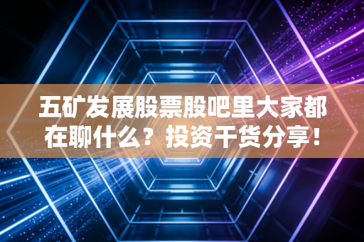 五矿发展股票股吧里大家都在聊什么?投资干货分享!
