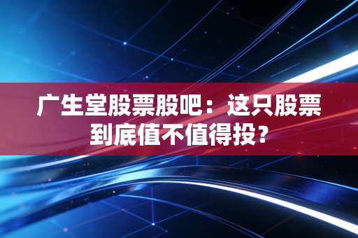 广生堂股票股吧：这只股票到底值不值得投？