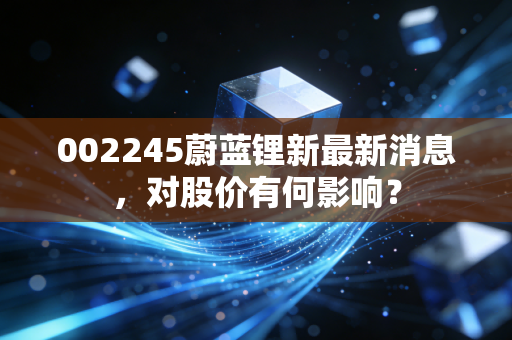 002245蔚蓝锂新最新消息，对股价有何影响？