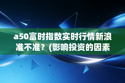 a50富时指数实时行情新浪准不准？(影响投资的因素)