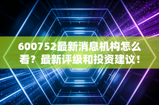600752最新消息机构怎么看?最新评级和投资建议!