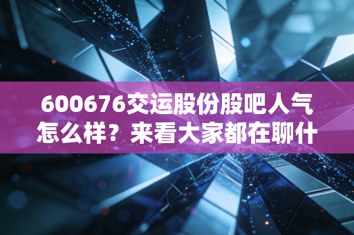 600676交运股份股吧人气怎么样？来看大家都在聊什么！