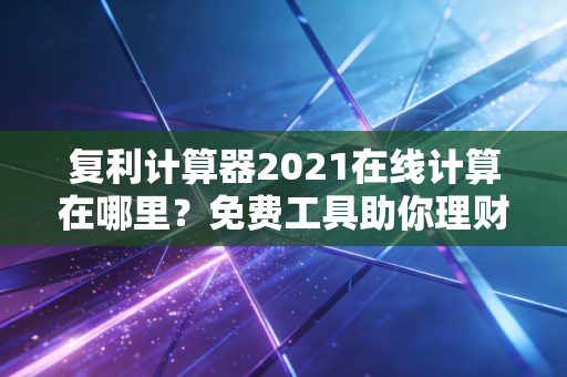 复利计算器2021在线计算在哪里？免费工具助你理财！
