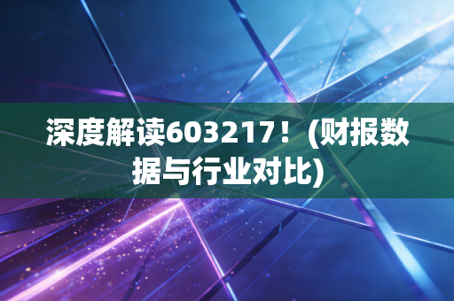 深度解读603217！(财报数据与行业对比)