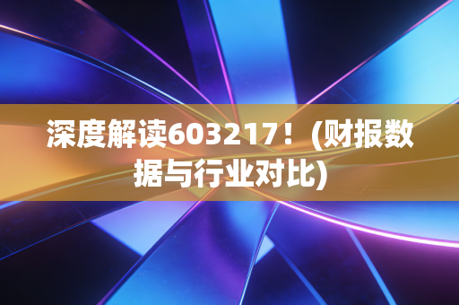 深度解读603217!(财报数据与行业对比)