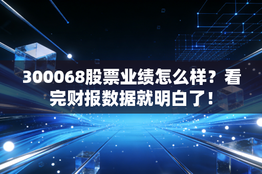 300068股票业绩怎么样？看完财报数据就明白了！