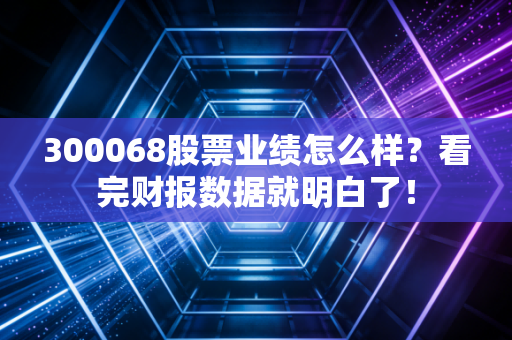 300068股票业绩怎么样？看完财报数据就明白了！