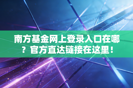 南方基金网上登录入口在哪?官方直达链接在这里!