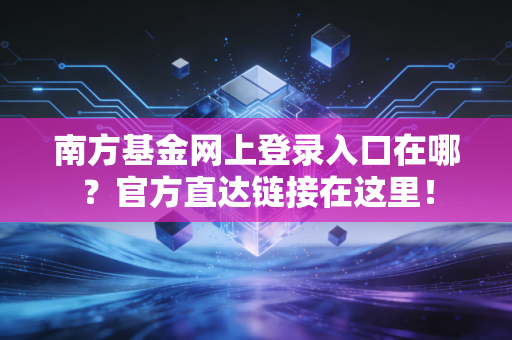 南方基金网上登录入口在哪?官方直达链接在这里!
